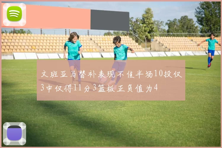 文班亚马替补表现不佳半场10投仅3中仅得11分3篮板正负值为4