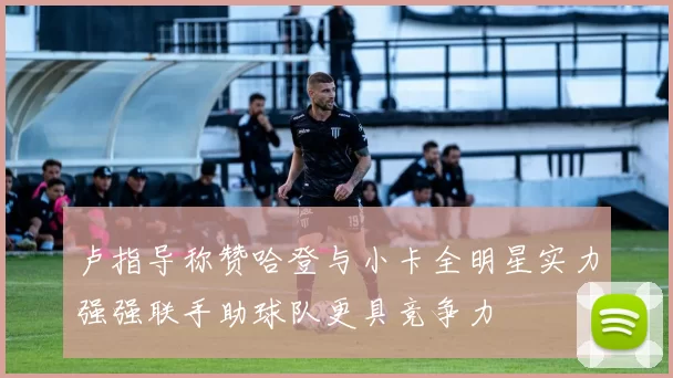 卢指导称赞哈登与小卡全明星实力强强联手助球队更具竞争力
