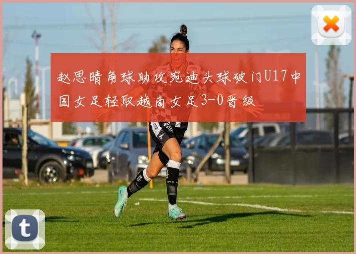 赵思晴角球助攻宛迪头球破门U17中国女足轻取越南女足3-0晋级