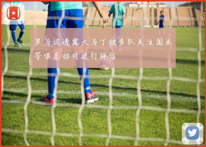 罗马诺透露大马丁被多队关注国米等俱乐部将进行评估