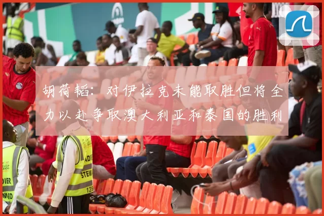 胡荷韬：对伊拉克未能取胜但将全力以赴争取澳大利亚和泰国的胜利